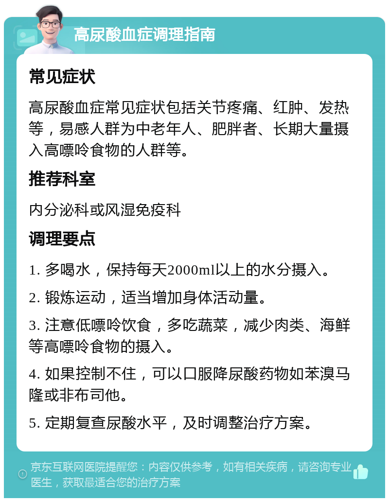 高尿酸血症调理指南 常见症状 高尿酸血症常见症状包括关节疼痛、红肿、发热等，易感人群为中老年人、肥胖者、长期大量摄入高嘌呤食物的人群等。 推荐科室 内分泌科或风湿免疫科 调理要点 1. 多喝水，保持每天2000ml以上的水分摄入。 2. 锻炼运动，适当增加身体活动量。 3. 注意低嘌呤饮食，多吃蔬菜，减少肉类、海鲜等高嘌呤食物的摄入。 4. 如果控制不住，可以口服降尿酸药物如苯溴马隆或非布司他。 5. 定期复查尿酸水平，及时调整治疗方案。