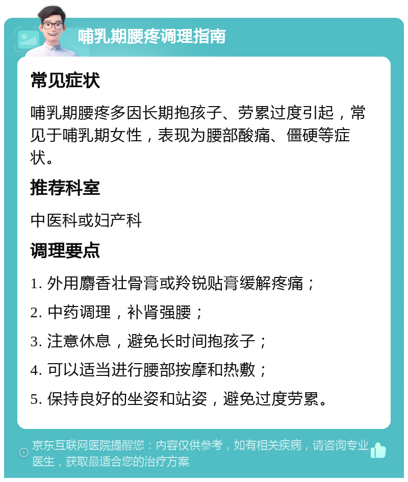 哺乳期腰疼调理指南 常见症状 哺乳期腰疼多因长期抱孩子、劳累过度引起，常见于哺乳期女性，表现为腰部酸痛、僵硬等症状。 推荐科室 中医科或妇产科 调理要点 1. 外用麝香壮骨膏或羚锐贴膏缓解疼痛； 2. 中药调理，补肾强腰； 3. 注意休息，避免长时间抱孩子； 4. 可以适当进行腰部按摩和热敷； 5. 保持良好的坐姿和站姿，避免过度劳累。