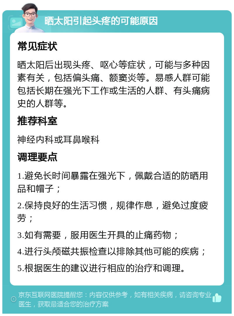 晒太阳引起头疼的可能原因 常见症状 晒太阳后出现头疼、呕心等症状，可能与多种因素有关，包括偏头痛、额窦炎等。易感人群可能包括长期在强光下工作或生活的人群、有头痛病史的人群等。 推荐科室 神经内科或耳鼻喉科 调理要点 1.避免长时间暴露在强光下，佩戴合适的防晒用品和帽子； 2.保持良好的生活习惯，规律作息，避免过度疲劳； 3.如有需要，服用医生开具的止痛药物； 4.进行头颅磁共振检查以排除其他可能的疾病； 5.根据医生的建议进行相应的治疗和调理。