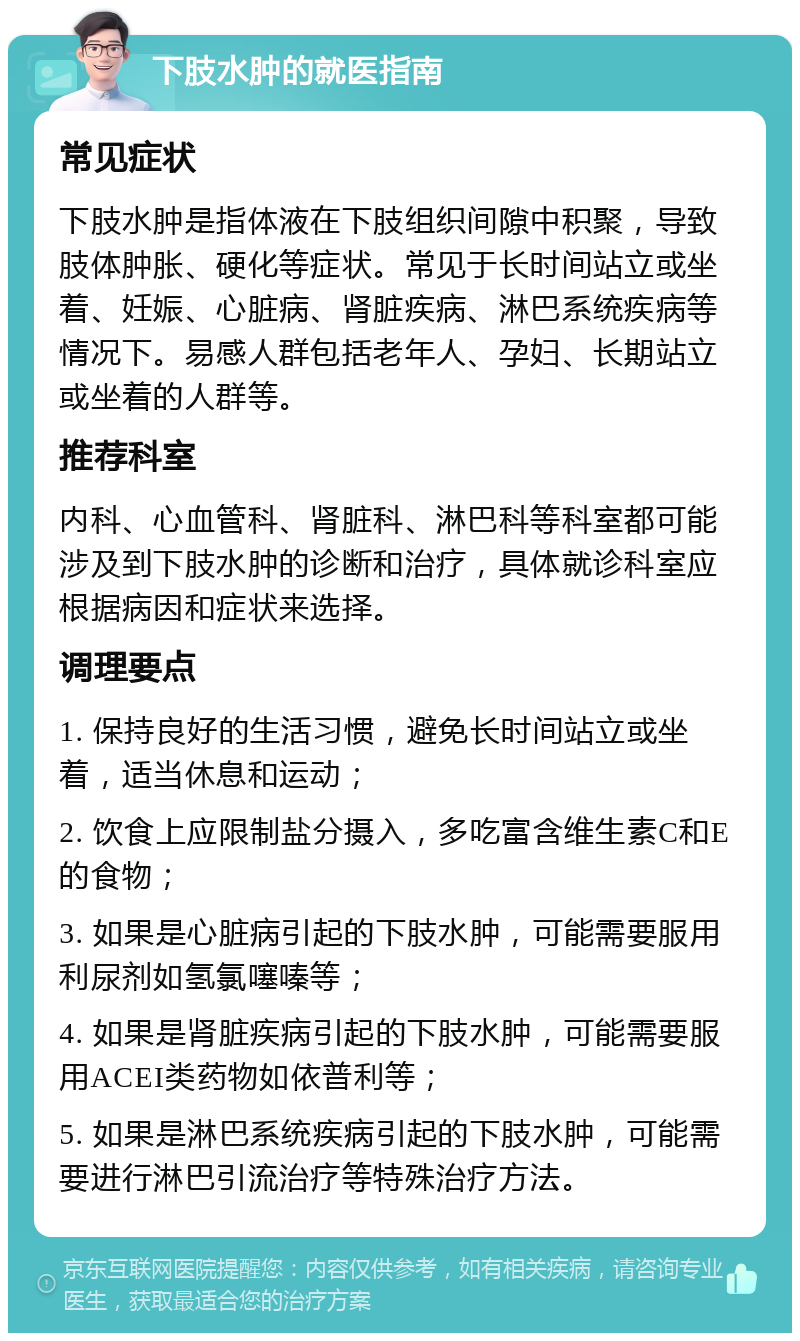 下肢水肿的就医指南 常见症状 下肢水肿是指体液在下肢组织间隙中积聚，导致肢体肿胀、硬化等症状。常见于长时间站立或坐着、妊娠、心脏病、肾脏疾病、淋巴系统疾病等情况下。易感人群包括老年人、孕妇、长期站立或坐着的人群等。 推荐科室 内科、心血管科、肾脏科、淋巴科等科室都可能涉及到下肢水肿的诊断和治疗，具体就诊科室应根据病因和症状来选择。 调理要点 1. 保持良好的生活习惯，避免长时间站立或坐着，适当休息和运动； 2. 饮食上应限制盐分摄入，多吃富含维生素C和E的食物； 3. 如果是心脏病引起的下肢水肿，可能需要服用利尿剂如氢氯噻嗪等； 4. 如果是肾脏疾病引起的下肢水肿，可能需要服用ACEI类药物如依普利等； 5. 如果是淋巴系统疾病引起的下肢水肿，可能需要进行淋巴引流治疗等特殊治疗方法。