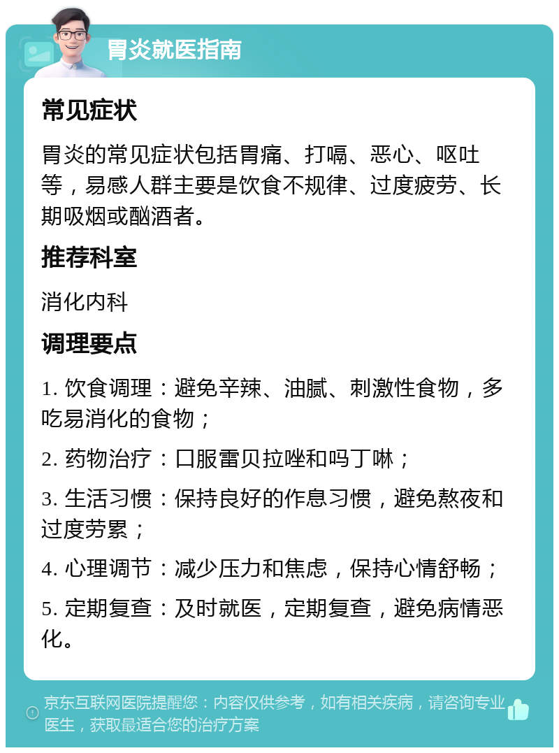 胃炎就医指南 常见症状 胃炎的常见症状包括胃痛、打嗝、恶心、呕吐等，易感人群主要是饮食不规律、过度疲劳、长期吸烟或酗酒者。 推荐科室 消化内科 调理要点 1. 饮食调理：避免辛辣、油腻、刺激性食物，多吃易消化的食物； 2. 药物治疗：口服雷贝拉唑和吗丁啉； 3. 生活习惯：保持良好的作息习惯，避免熬夜和过度劳累； 4. 心理调节：减少压力和焦虑，保持心情舒畅； 5. 定期复查：及时就医，定期复查，避免病情恶化。