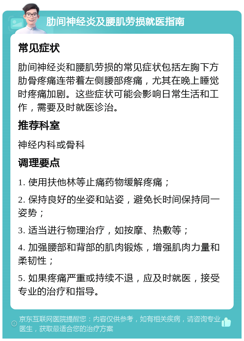 肋间神经炎及腰肌劳损就医指南 常见症状 肋间神经炎和腰肌劳损的常见症状包括左胸下方肋骨疼痛连带着左侧腰部疼痛，尤其在晚上睡觉时疼痛加剧。这些症状可能会影响日常生活和工作，需要及时就医诊治。 推荐科室 神经内科或骨科 调理要点 1. 使用扶他林等止痛药物缓解疼痛； 2. 保持良好的坐姿和站姿，避免长时间保持同一姿势； 3. 适当进行物理治疗，如按摩、热敷等； 4. 加强腰部和背部的肌肉锻炼，增强肌肉力量和柔韧性； 5. 如果疼痛严重或持续不退，应及时就医，接受专业的治疗和指导。