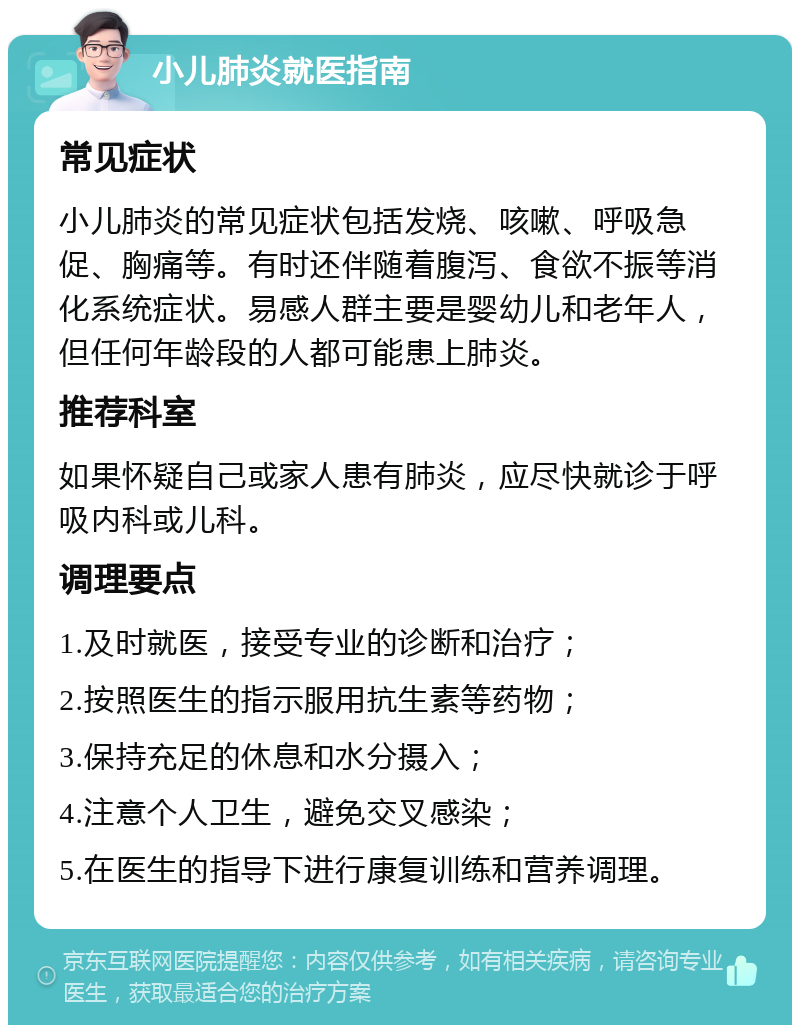 小儿肺炎就医指南 常见症状 小儿肺炎的常见症状包括发烧、咳嗽、呼吸急促、胸痛等。有时还伴随着腹泻、食欲不振等消化系统症状。易感人群主要是婴幼儿和老年人，但任何年龄段的人都可能患上肺炎。 推荐科室 如果怀疑自己或家人患有肺炎，应尽快就诊于呼吸内科或儿科。 调理要点 1.及时就医，接受专业的诊断和治疗； 2.按照医生的指示服用抗生素等药物； 3.保持充足的休息和水分摄入； 4.注意个人卫生，避免交叉感染； 5.在医生的指导下进行康复训练和营养调理。