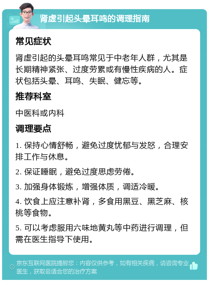 肾虚引起头晕耳鸣的调理指南 常见症状 肾虚引起的头晕耳鸣常见于中老年人群，尤其是长期精神紧张、过度劳累或有慢性疾病的人。症状包括头晕、耳鸣、失眠、健忘等。 推荐科室 中医科或内科 调理要点 1. 保持心情舒畅，避免过度忧郁与发怒，合理安排工作与休息。 2. 保证睡眠，避免过度思虑劳倦。 3. 加强身体锻炼，增强体质，调适冷暖。 4. 饮食上应注意补肾，多食用黑豆、黑芝麻、核桃等食物。 5. 可以考虑服用六味地黄丸等中药进行调理，但需在医生指导下使用。