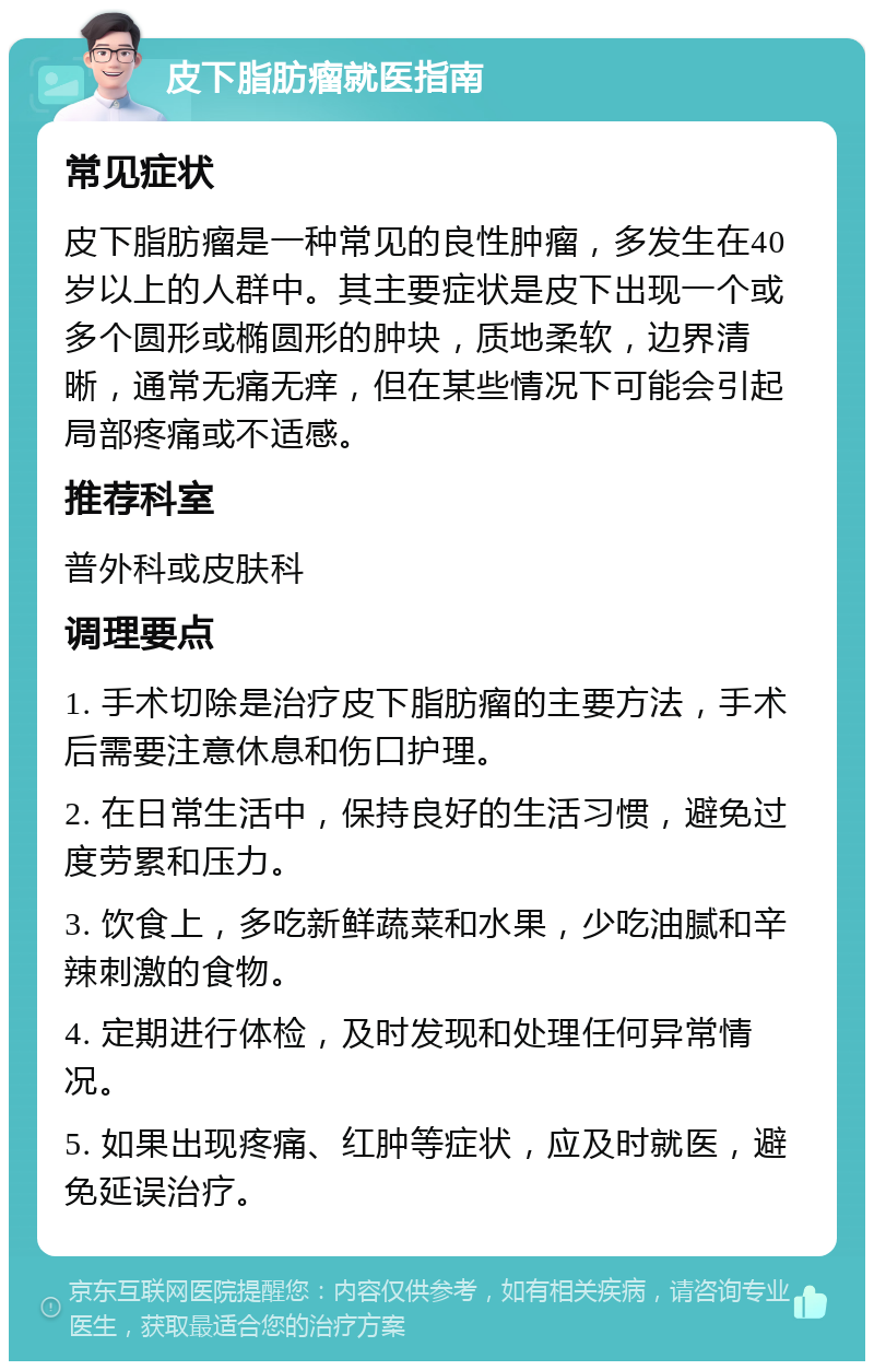 皮下脂肪瘤就医指南 常见症状 皮下脂肪瘤是一种常见的良性肿瘤，多发生在40岁以上的人群中。其主要症状是皮下出现一个或多个圆形或椭圆形的肿块，质地柔软，边界清晰，通常无痛无痒，但在某些情况下可能会引起局部疼痛或不适感。 推荐科室 普外科或皮肤科 调理要点 1. 手术切除是治疗皮下脂肪瘤的主要方法，手术后需要注意休息和伤口护理。 2. 在日常生活中，保持良好的生活习惯，避免过度劳累和压力。 3. 饮食上，多吃新鲜蔬菜和水果，少吃油腻和辛辣刺激的食物。 4. 定期进行体检，及时发现和处理任何异常情况。 5. 如果出现疼痛、红肿等症状，应及时就医，避免延误治疗。