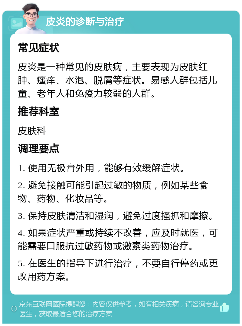 皮炎的诊断与治疗 常见症状 皮炎是一种常见的皮肤病，主要表现为皮肤红肿、瘙痒、水泡、脱屑等症状。易感人群包括儿童、老年人和免疫力较弱的人群。 推荐科室 皮肤科 调理要点 1. 使用无极膏外用，能够有效缓解症状。 2. 避免接触可能引起过敏的物质，例如某些食物、药物、化妆品等。 3. 保持皮肤清洁和湿润，避免过度搔抓和摩擦。 4. 如果症状严重或持续不改善，应及时就医，可能需要口服抗过敏药物或激素类药物治疗。 5. 在医生的指导下进行治疗，不要自行停药或更改用药方案。