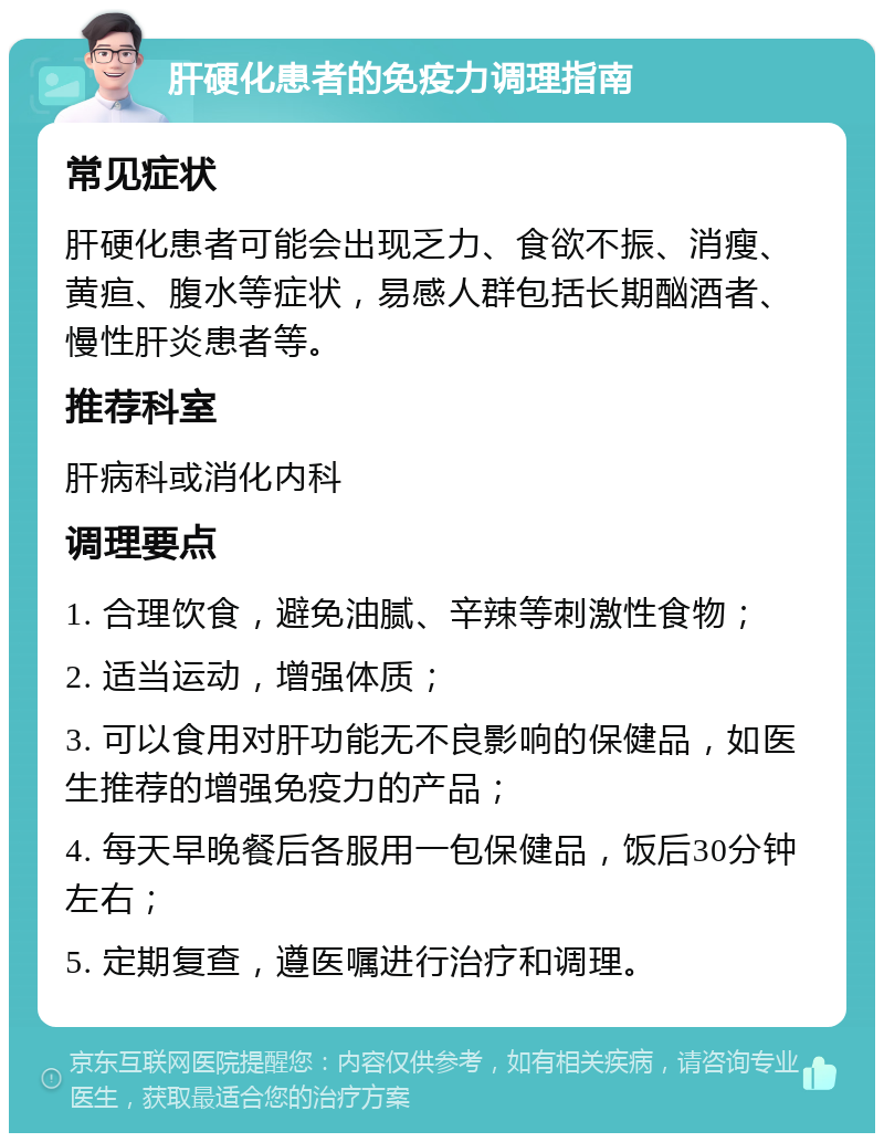 肝硬化患者的免疫力调理指南 常见症状 肝硬化患者可能会出现乏力、食欲不振、消瘦、黄疸、腹水等症状，易感人群包括长期酗酒者、慢性肝炎患者等。 推荐科室 肝病科或消化内科 调理要点 1. 合理饮食，避免油腻、辛辣等刺激性食物； 2. 适当运动，增强体质； 3. 可以食用对肝功能无不良影响的保健品，如医生推荐的增强免疫力的产品； 4. 每天早晚餐后各服用一包保健品，饭后30分钟左右； 5. 定期复查，遵医嘱进行治疗和调理。