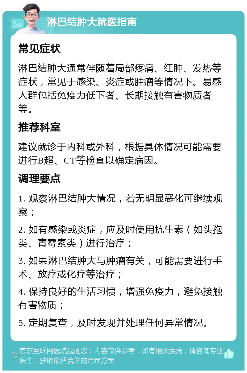 淋巴结肿大就医指南 常见症状 淋巴结肿大通常伴随着局部疼痛、红肿、发热等症状，常见于感染、炎症或肿瘤等情况下。易感人群包括免疫力低下者、长期接触有害物质者等。 推荐科室 建议就诊于内科或外科，根据具体情况可能需要进行B超、CT等检查以确定病因。 调理要点 1. 观察淋巴结肿大情况，若无明显恶化可继续观察； 2. 如有感染或炎症，应及时使用抗生素（如头孢类、青霉素类）进行治疗； 3. 如果淋巴结肿大与肿瘤有关，可能需要进行手术、放疗或化疗等治疗； 4. 保持良好的生活习惯，增强免疫力，避免接触有害物质； 5. 定期复查，及时发现并处理任何异常情况。