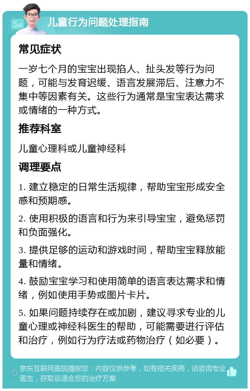 儿童行为问题处理指南 常见症状 一岁七个月的宝宝出现掐人、扯头发等行为问题，可能与发育迟缓、语言发展滞后、注意力不集中等因素有关。这些行为通常是宝宝表达需求或情绪的一种方式。 推荐科室 儿童心理科或儿童神经科 调理要点 1. 建立稳定的日常生活规律，帮助宝宝形成安全感和预期感。 2. 使用积极的语言和行为来引导宝宝，避免惩罚和负面强化。 3. 提供足够的运动和游戏时间，帮助宝宝释放能量和情绪。 4. 鼓励宝宝学习和使用简单的语言表达需求和情绪，例如使用手势或图片卡片。 5. 如果问题持续存在或加剧，建议寻求专业的儿童心理或神经科医生的帮助，可能需要进行评估和治疗，例如行为疗法或药物治疗（如必要）。