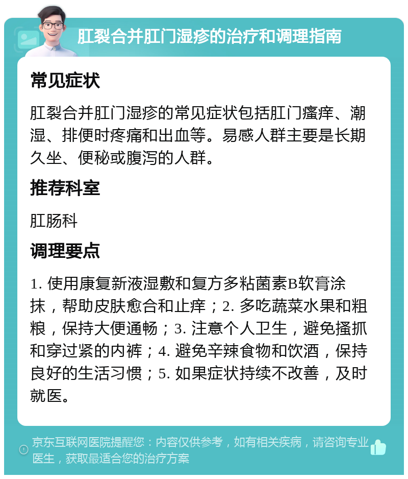 肛裂合并肛门湿疹的治疗和调理指南 常见症状 肛裂合并肛门湿疹的常见症状包括肛门瘙痒、潮湿、排便时疼痛和出血等。易感人群主要是长期久坐、便秘或腹泻的人群。 推荐科室 肛肠科 调理要点 1. 使用康复新液湿敷和复方多粘菌素B软膏涂抹，帮助皮肤愈合和止痒；2. 多吃蔬菜水果和粗粮，保持大便通畅；3. 注意个人卫生，避免搔抓和穿过紧的内裤；4. 避免辛辣食物和饮酒，保持良好的生活习惯；5. 如果症状持续不改善，及时就医。