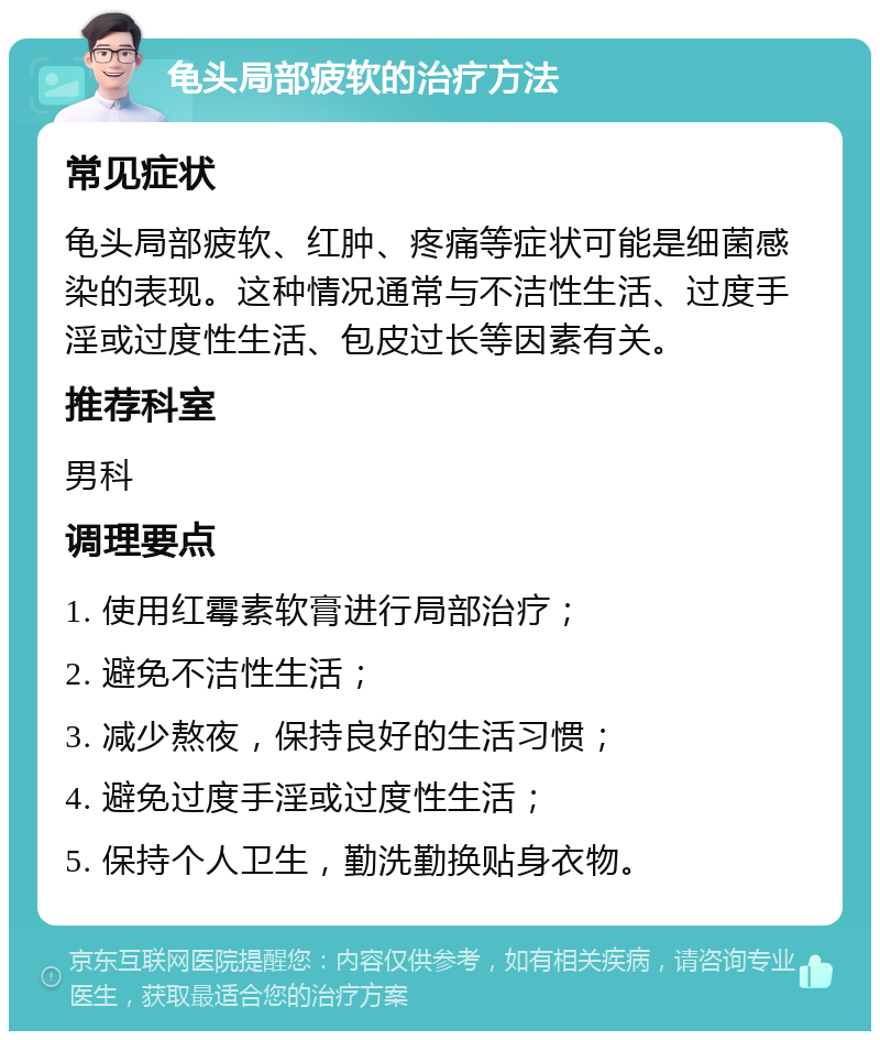 龟头局部疲软的治疗方法 常见症状 龟头局部疲软、红肿、疼痛等症状可能是细菌感染的表现。这种情况通常与不洁性生活、过度手淫或过度性生活、包皮过长等因素有关。 推荐科室 男科 调理要点 1. 使用红霉素软膏进行局部治疗； 2. 避免不洁性生活； 3. 减少熬夜，保持良好的生活习惯； 4. 避免过度手淫或过度性生活； 5. 保持个人卫生，勤洗勤换贴身衣物。