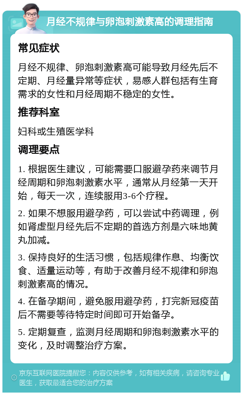 月经不规律与卵泡刺激素高的调理指南 常见症状 月经不规律、卵泡刺激素高可能导致月经先后不定期、月经量异常等症状，易感人群包括有生育需求的女性和月经周期不稳定的女性。 推荐科室 妇科或生殖医学科 调理要点 1. 根据医生建议，可能需要口服避孕药来调节月经周期和卵泡刺激素水平，通常从月经第一天开始，每天一次，连续服用3-6个疗程。 2. 如果不想服用避孕药，可以尝试中药调理，例如肾虚型月经先后不定期的首选方剂是六味地黄丸加减。 3. 保持良好的生活习惯，包括规律作息、均衡饮食、适量运动等，有助于改善月经不规律和卵泡刺激素高的情况。 4. 在备孕期间，避免服用避孕药，打完新冠疫苗后不需要等待特定时间即可开始备孕。 5. 定期复查，监测月经周期和卵泡刺激素水平的变化，及时调整治疗方案。