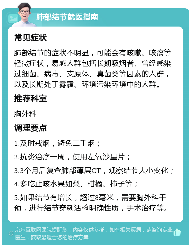 肺部结节就医指南 常见症状 肺部结节的症状不明显，可能会有咳嗽、咳痰等轻微症状，易感人群包括长期吸烟者、曾经感染过细菌、病毒、支原体、真菌类等因素的人群，以及长期处于雾霾、环境污染环境中的人群。 推荐科室 胸外科 调理要点 1.及时戒烟，避免二手烟； 2.抗炎治疗一周，使用左氧沙星片； 3.3个月后复查肺部薄层CT，观察结节大小变化； 4.多吃止咳水果如梨、柑橘、柿子等； 5.如果结节有增长，超过8毫米，需要胸外科干预，进行结节穿刺活检明确性质，手术治疗等。