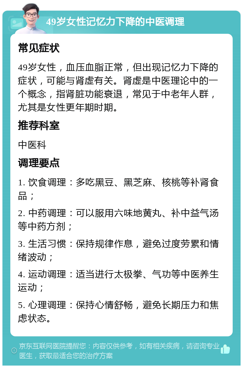 49岁女性记忆力下降的中医调理 常见症状 49岁女性，血压血脂正常，但出现记忆力下降的症状，可能与肾虚有关。肾虚是中医理论中的一个概念，指肾脏功能衰退，常见于中老年人群，尤其是女性更年期时期。 推荐科室 中医科 调理要点 1. 饮食调理：多吃黑豆、黑芝麻、核桃等补肾食品； 2. 中药调理：可以服用六味地黄丸、补中益气汤等中药方剂； 3. 生活习惯：保持规律作息，避免过度劳累和情绪波动； 4. 运动调理：适当进行太极拳、气功等中医养生运动； 5. 心理调理：保持心情舒畅，避免长期压力和焦虑状态。