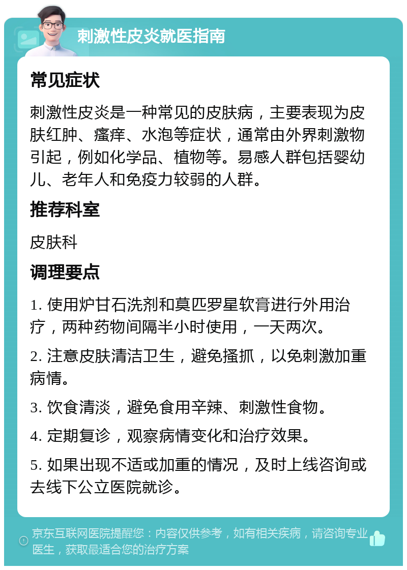 刺激性皮炎就医指南 常见症状 刺激性皮炎是一种常见的皮肤病，主要表现为皮肤红肿、瘙痒、水泡等症状，通常由外界刺激物引起，例如化学品、植物等。易感人群包括婴幼儿、老年人和免疫力较弱的人群。 推荐科室 皮肤科 调理要点 1. 使用炉甘石洗剂和莫匹罗星软膏进行外用治疗，两种药物间隔半小时使用，一天两次。 2. 注意皮肤清洁卫生，避免搔抓，以免刺激加重病情。 3. 饮食清淡，避免食用辛辣、刺激性食物。 4. 定期复诊，观察病情变化和治疗效果。 5. 如果出现不适或加重的情况，及时上线咨询或去线下公立医院就诊。