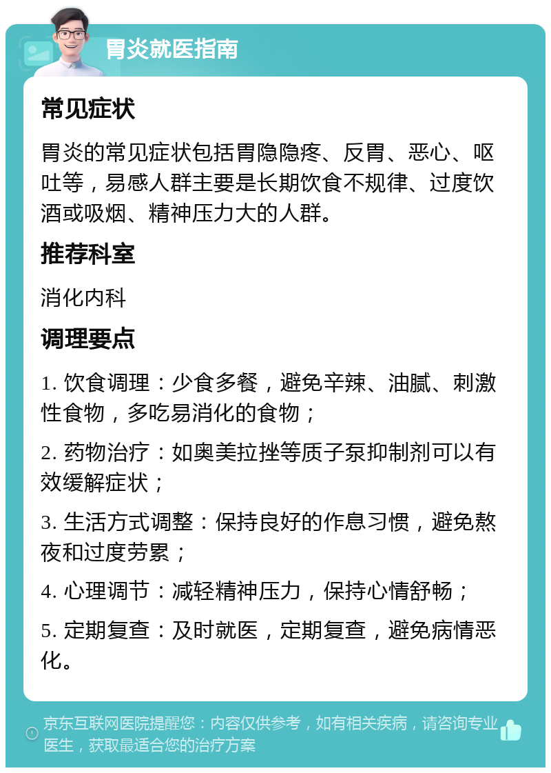 胃炎就医指南 常见症状 胃炎的常见症状包括胃隐隐疼、反胃、恶心、呕吐等，易感人群主要是长期饮食不规律、过度饮酒或吸烟、精神压力大的人群。 推荐科室 消化内科 调理要点 1. 饮食调理：少食多餐，避免辛辣、油腻、刺激性食物，多吃易消化的食物； 2. 药物治疗：如奥美拉挫等质子泵抑制剂可以有效缓解症状； 3. 生活方式调整：保持良好的作息习惯，避免熬夜和过度劳累； 4. 心理调节：减轻精神压力，保持心情舒畅； 5. 定期复查：及时就医，定期复查，避免病情恶化。