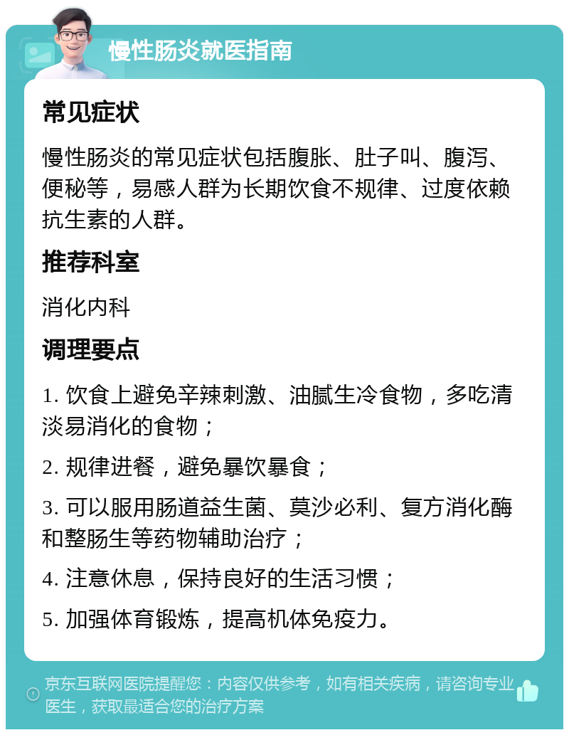 慢性肠炎就医指南 常见症状 慢性肠炎的常见症状包括腹胀、肚子叫、腹泻、便秘等，易感人群为长期饮食不规律、过度依赖抗生素的人群。 推荐科室 消化内科 调理要点 1. 饮食上避免辛辣刺激、油腻生冷食物，多吃清淡易消化的食物； 2. 规律进餐，避免暴饮暴食； 3. 可以服用肠道益生菌、莫沙必利、复方消化酶和整肠生等药物辅助治疗； 4. 注意休息，保持良好的生活习惯； 5. 加强体育锻炼，提高机体免疫力。