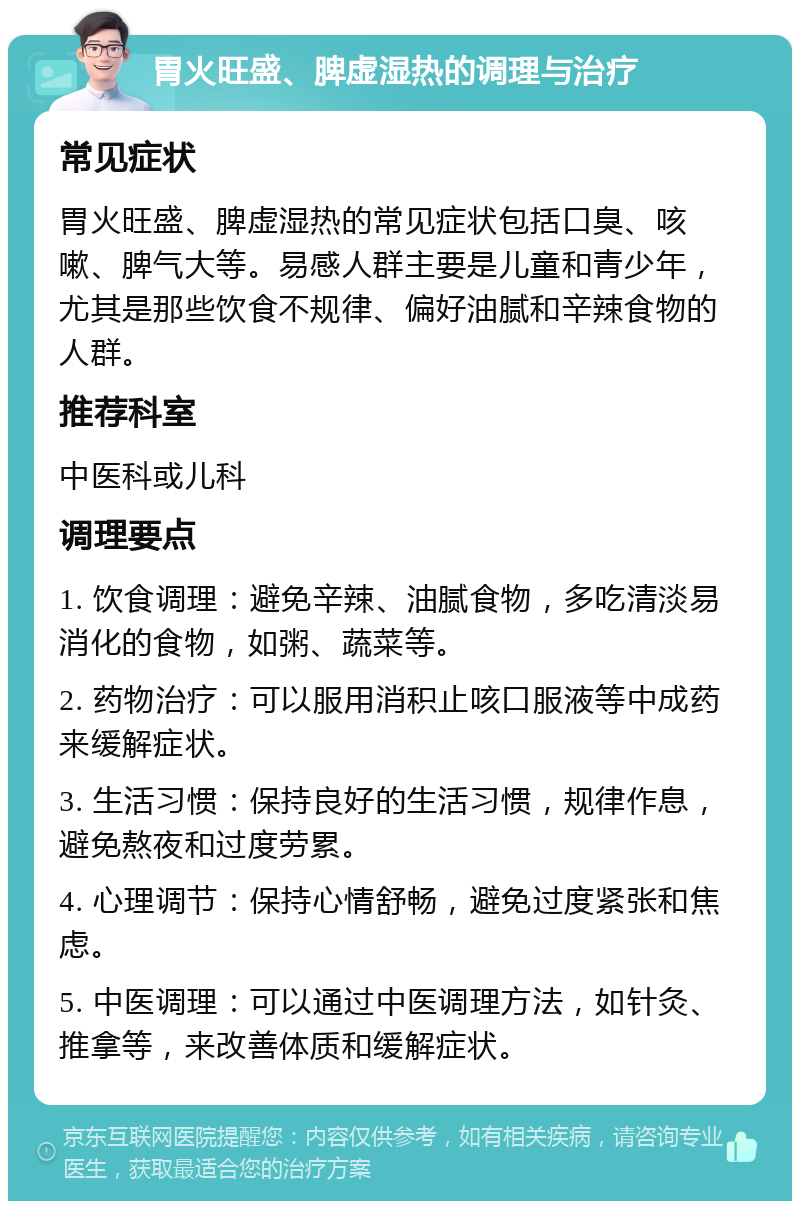 胃火旺盛、脾虚湿热的调理与治疗 常见症状 胃火旺盛、脾虚湿热的常见症状包括口臭、咳嗽、脾气大等。易感人群主要是儿童和青少年，尤其是那些饮食不规律、偏好油腻和辛辣食物的人群。 推荐科室 中医科或儿科 调理要点 1. 饮食调理：避免辛辣、油腻食物，多吃清淡易消化的食物，如粥、蔬菜等。 2. 药物治疗：可以服用消积止咳口服液等中成药来缓解症状。 3. 生活习惯：保持良好的生活习惯，规律作息，避免熬夜和过度劳累。 4. 心理调节：保持心情舒畅，避免过度紧张和焦虑。 5. 中医调理：可以通过中医调理方法，如针灸、推拿等，来改善体质和缓解症状。