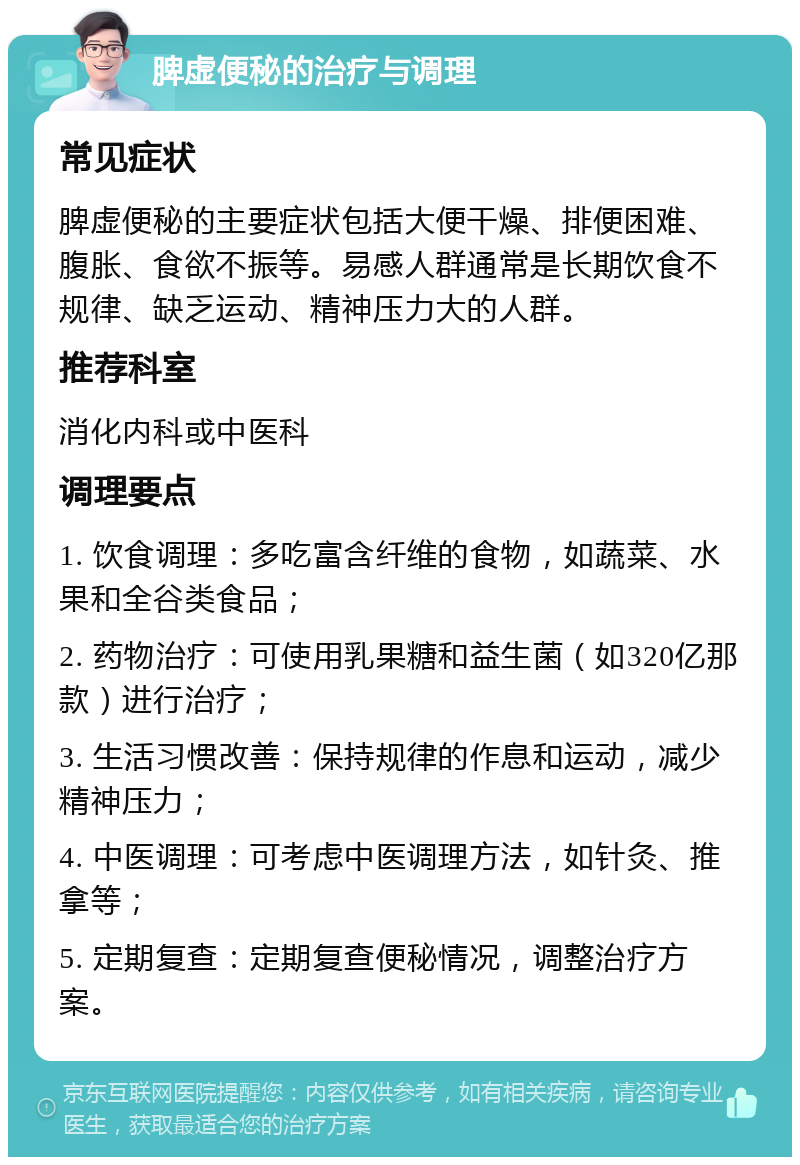 脾虚便秘的治疗与调理 常见症状 脾虚便秘的主要症状包括大便干燥、排便困难、腹胀、食欲不振等。易感人群通常是长期饮食不规律、缺乏运动、精神压力大的人群。 推荐科室 消化内科或中医科 调理要点 1. 饮食调理：多吃富含纤维的食物，如蔬菜、水果和全谷类食品； 2. 药物治疗：可使用乳果糖和益生菌（如320亿那款）进行治疗； 3. 生活习惯改善：保持规律的作息和运动，减少精神压力； 4. 中医调理：可考虑中医调理方法，如针灸、推拿等； 5. 定期复查：定期复查便秘情况，调整治疗方案。