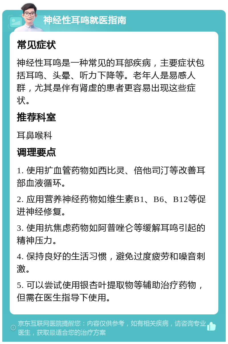 神经性耳鸣就医指南 常见症状 神经性耳鸣是一种常见的耳部疾病，主要症状包括耳鸣、头晕、听力下降等。老年人是易感人群，尤其是伴有肾虚的患者更容易出现这些症状。 推荐科室 耳鼻喉科 调理要点 1. 使用扩血管药物如西比灵、倍他司汀等改善耳部血液循环。 2. 应用营养神经药物如维生素B1、B6、B12等促进神经修复。 3. 使用抗焦虑药物如阿普唑仑等缓解耳鸣引起的精神压力。 4. 保持良好的生活习惯，避免过度疲劳和噪音刺激。 5. 可以尝试使用银杏叶提取物等辅助治疗药物，但需在医生指导下使用。