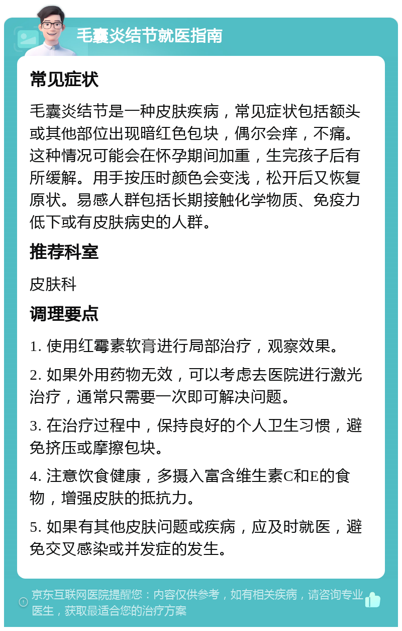 毛囊炎结节就医指南 常见症状 毛囊炎结节是一种皮肤疾病，常见症状包括额头或其他部位出现暗红色包块，偶尔会痒，不痛。这种情况可能会在怀孕期间加重，生完孩子后有所缓解。用手按压时颜色会变浅，松开后又恢复原状。易感人群包括长期接触化学物质、免疫力低下或有皮肤病史的人群。 推荐科室 皮肤科 调理要点 1. 使用红霉素软膏进行局部治疗，观察效果。 2. 如果外用药物无效，可以考虑去医院进行激光治疗，通常只需要一次即可解决问题。 3. 在治疗过程中，保持良好的个人卫生习惯，避免挤压或摩擦包块。 4. 注意饮食健康，多摄入富含维生素C和E的食物，增强皮肤的抵抗力。 5. 如果有其他皮肤问题或疾病，应及时就医，避免交叉感染或并发症的发生。