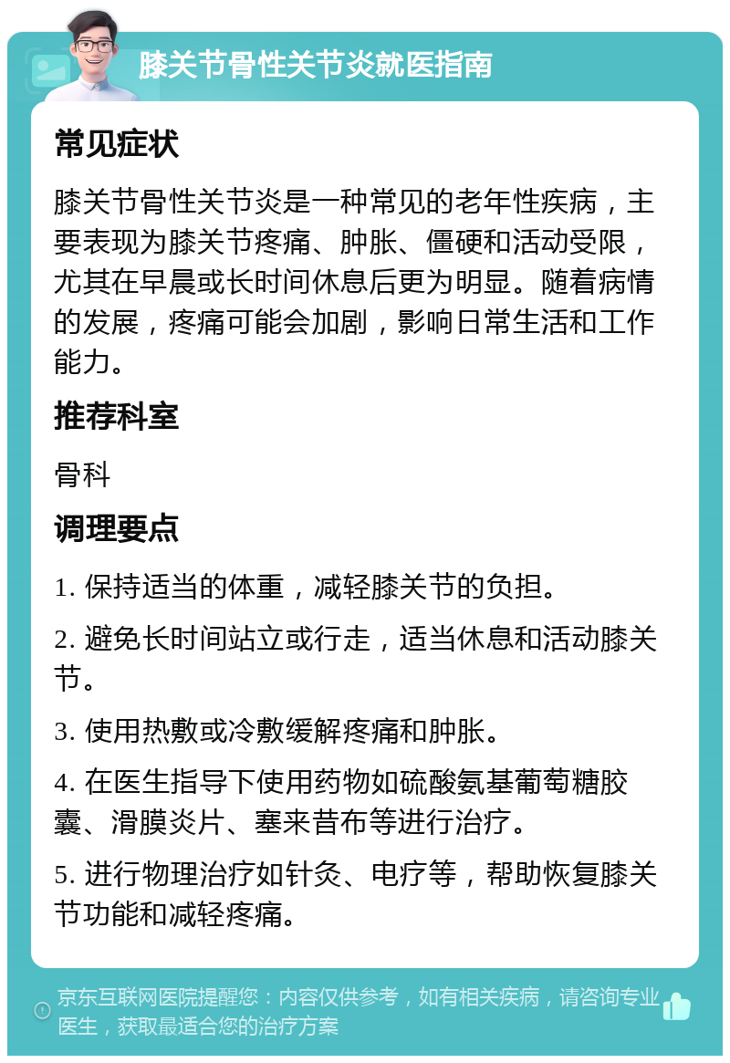 膝关节骨性关节炎就医指南 常见症状 膝关节骨性关节炎是一种常见的老年性疾病，主要表现为膝关节疼痛、肿胀、僵硬和活动受限，尤其在早晨或长时间休息后更为明显。随着病情的发展，疼痛可能会加剧，影响日常生活和工作能力。 推荐科室 骨科 调理要点 1. 保持适当的体重，减轻膝关节的负担。 2. 避免长时间站立或行走，适当休息和活动膝关节。 3. 使用热敷或冷敷缓解疼痛和肿胀。 4. 在医生指导下使用药物如硫酸氨基葡萄糖胶囊、滑膜炎片、塞来昔布等进行治疗。 5. 进行物理治疗如针灸、电疗等，帮助恢复膝关节功能和减轻疼痛。