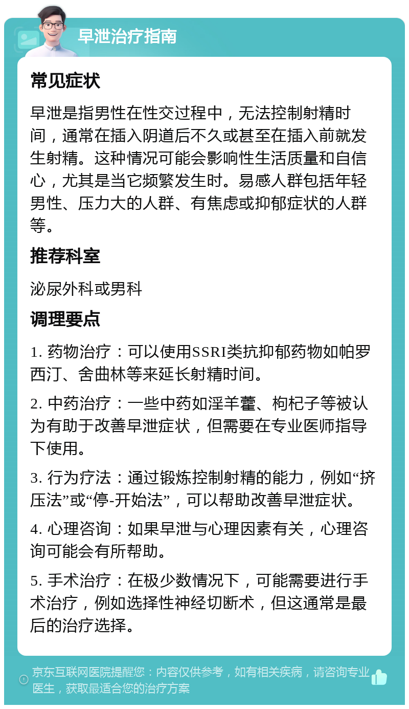 早泄治疗指南 常见症状 早泄是指男性在性交过程中，无法控制射精时间，通常在插入阴道后不久或甚至在插入前就发生射精。这种情况可能会影响性生活质量和自信心，尤其是当它频繁发生时。易感人群包括年轻男性、压力大的人群、有焦虑或抑郁症状的人群等。 推荐科室 泌尿外科或男科 调理要点 1. 药物治疗：可以使用SSRI类抗抑郁药物如帕罗西汀、舍曲林等来延长射精时间。 2. 中药治疗：一些中药如淫羊藿、枸杞子等被认为有助于改善早泄症状，但需要在专业医师指导下使用。 3. 行为疗法：通过锻炼控制射精的能力，例如“挤压法”或“停-开始法”，可以帮助改善早泄症状。 4. 心理咨询：如果早泄与心理因素有关，心理咨询可能会有所帮助。 5. 手术治疗：在极少数情况下，可能需要进行手术治疗，例如选择性神经切断术，但这通常是最后的治疗选择。