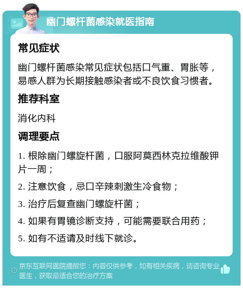 幽门螺杆菌感染就医指南 常见症状 幽门螺杆菌感染常见症状包括口气重、胃胀等，易感人群为长期接触感染者或不良饮食习惯者。 推荐科室 消化内科 调理要点 1. 根除幽门螺旋杆菌，口服阿莫西林克拉维酸钾片一周； 2. 注意饮食，忌口辛辣刺激生冷食物； 3. 治疗后复查幽门螺旋杆菌； 4. 如果有胃镜诊断支持，可能需要联合用药； 5. 如有不适请及时线下就诊。