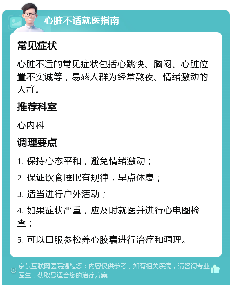 心脏不适就医指南 常见症状 心脏不适的常见症状包括心跳快、胸闷、心脏位置不实诚等，易感人群为经常熬夜、情绪激动的人群。 推荐科室 心内科 调理要点 1. 保持心态平和，避免情绪激动； 2. 保证饮食睡眠有规律，早点休息； 3. 适当进行户外活动； 4. 如果症状严重，应及时就医并进行心电图检查； 5. 可以口服参松养心胶囊进行治疗和调理。