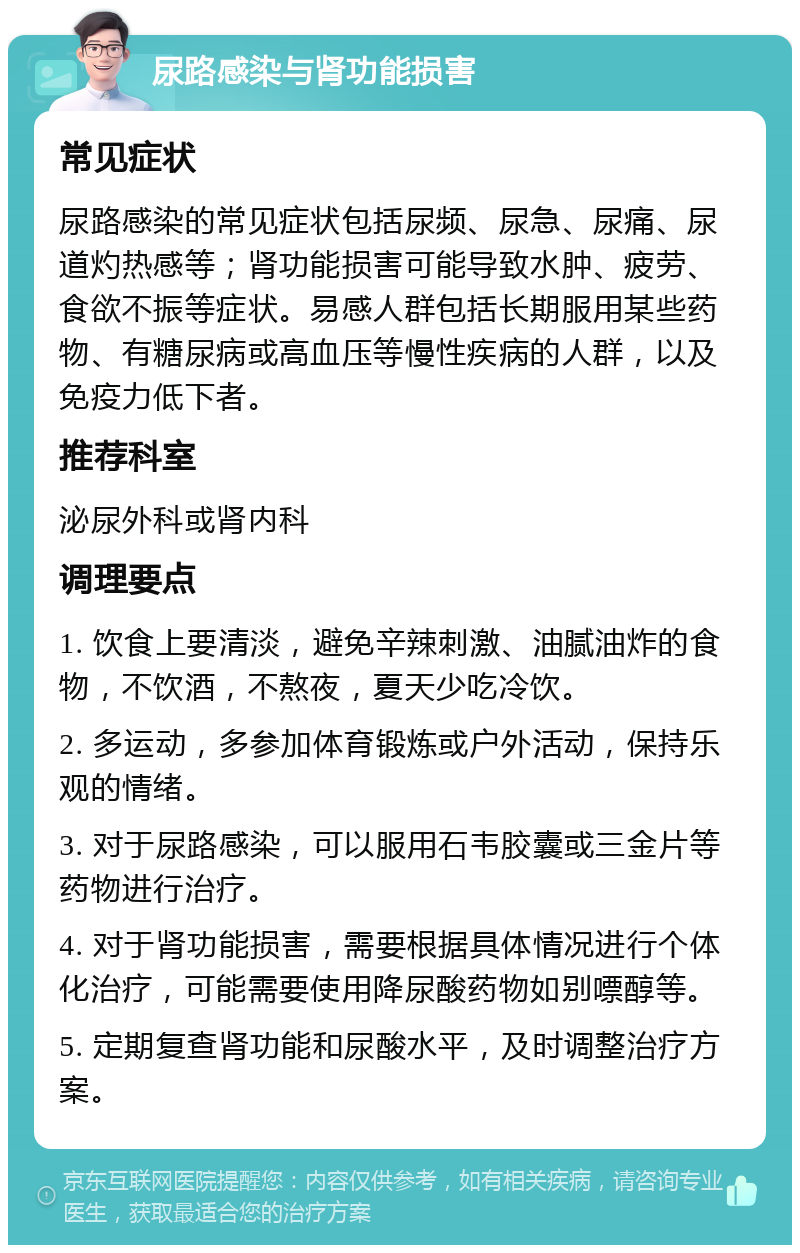 尿路感染与肾功能损害 常见症状 尿路感染的常见症状包括尿频、尿急、尿痛、尿道灼热感等；肾功能损害可能导致水肿、疲劳、食欲不振等症状。易感人群包括长期服用某些药物、有糖尿病或高血压等慢性疾病的人群，以及免疫力低下者。 推荐科室 泌尿外科或肾内科 调理要点 1. 饮食上要清淡，避免辛辣刺激、油腻油炸的食物，不饮酒，不熬夜，夏天少吃冷饮。 2. 多运动，多参加体育锻炼或户外活动，保持乐观的情绪。 3. 对于尿路感染，可以服用石韦胶囊或三金片等药物进行治疗。 4. 对于肾功能损害，需要根据具体情况进行个体化治疗，可能需要使用降尿酸药物如别嘌醇等。 5. 定期复查肾功能和尿酸水平，及时调整治疗方案。