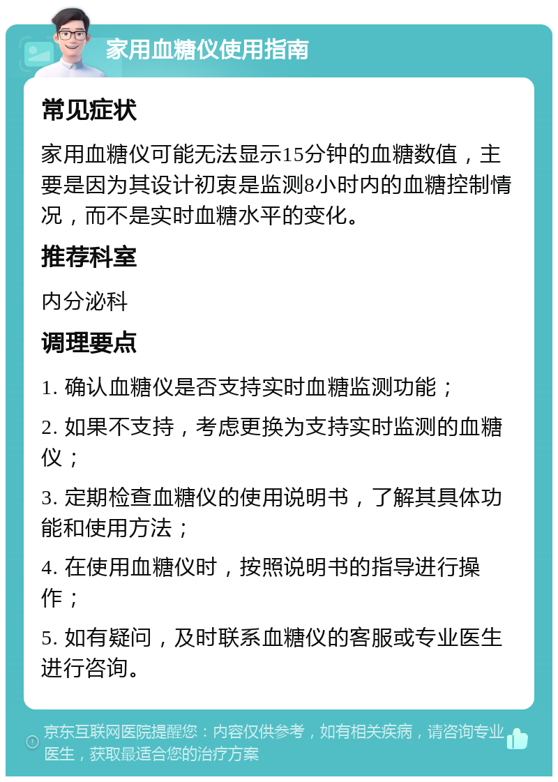 家用血糖仪使用指南 常见症状 家用血糖仪可能无法显示15分钟的血糖数值，主要是因为其设计初衷是监测8小时内的血糖控制情况，而不是实时血糖水平的变化。 推荐科室 内分泌科 调理要点 1. 确认血糖仪是否支持实时血糖监测功能； 2. 如果不支持，考虑更换为支持实时监测的血糖仪； 3. 定期检查血糖仪的使用说明书，了解其具体功能和使用方法； 4. 在使用血糖仪时，按照说明书的指导进行操作； 5. 如有疑问，及时联系血糖仪的客服或专业医生进行咨询。