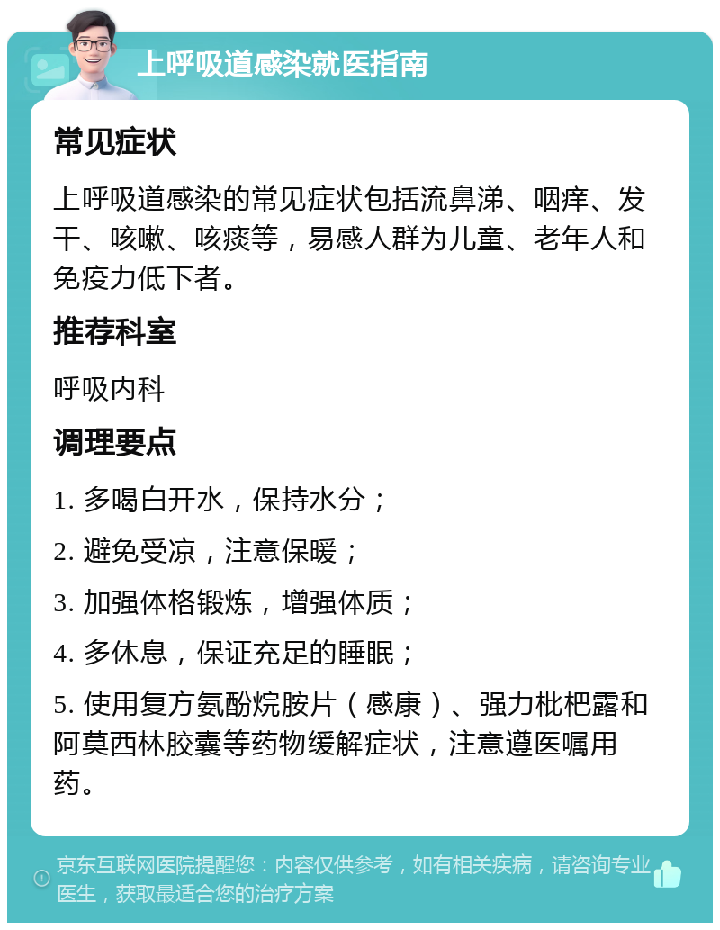 上呼吸道感染就医指南 常见症状 上呼吸道感染的常见症状包括流鼻涕、咽痒、发干、咳嗽、咳痰等，易感人群为儿童、老年人和免疫力低下者。 推荐科室 呼吸内科 调理要点 1. 多喝白开水，保持水分； 2. 避免受凉，注意保暖； 3. 加强体格锻炼，增强体质； 4. 多休息，保证充足的睡眠； 5. 使用复方氨酚烷胺片（感康）、强力枇杷露和阿莫西林胶囊等药物缓解症状，注意遵医嘱用药。