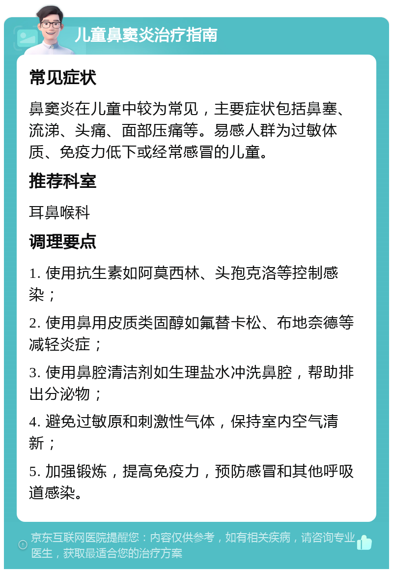 儿童鼻窦炎治疗指南 常见症状 鼻窦炎在儿童中较为常见，主要症状包括鼻塞、流涕、头痛、面部压痛等。易感人群为过敏体质、免疫力低下或经常感冒的儿童。 推荐科室 耳鼻喉科 调理要点 1. 使用抗生素如阿莫西林、头孢克洛等控制感染； 2. 使用鼻用皮质类固醇如氟替卡松、布地奈德等减轻炎症； 3. 使用鼻腔清洁剂如生理盐水冲洗鼻腔，帮助排出分泌物； 4. 避免过敏原和刺激性气体，保持室内空气清新； 5. 加强锻炼，提高免疫力，预防感冒和其他呼吸道感染。