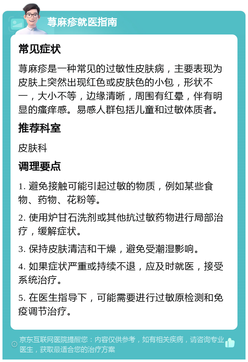 荨麻疹就医指南 常见症状 荨麻疹是一种常见的过敏性皮肤病，主要表现为皮肤上突然出现红色或皮肤色的小包，形状不一，大小不等，边缘清晰，周围有红晕，伴有明显的瘙痒感。易感人群包括儿童和过敏体质者。 推荐科室 皮肤科 调理要点 1. 避免接触可能引起过敏的物质，例如某些食物、药物、花粉等。 2. 使用炉甘石洗剂或其他抗过敏药物进行局部治疗，缓解症状。 3. 保持皮肤清洁和干燥，避免受潮湿影响。 4. 如果症状严重或持续不退，应及时就医，接受系统治疗。 5. 在医生指导下，可能需要进行过敏原检测和免疫调节治疗。