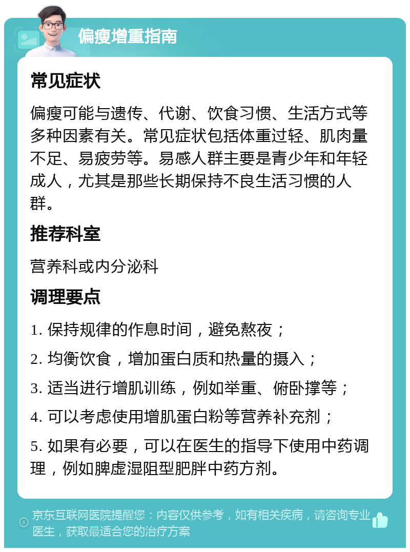 偏瘦增重指南 常见症状 偏瘦可能与遗传、代谢、饮食习惯、生活方式等多种因素有关。常见症状包括体重过轻、肌肉量不足、易疲劳等。易感人群主要是青少年和年轻成人，尤其是那些长期保持不良生活习惯的人群。 推荐科室 营养科或内分泌科 调理要点 1. 保持规律的作息时间，避免熬夜； 2. 均衡饮食，增加蛋白质和热量的摄入； 3. 适当进行增肌训练，例如举重、俯卧撑等； 4. 可以考虑使用增肌蛋白粉等营养补充剂； 5. 如果有必要，可以在医生的指导下使用中药调理，例如脾虚湿阻型肥胖中药方剂。