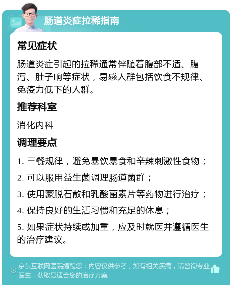 肠道炎症拉稀指南 常见症状 肠道炎症引起的拉稀通常伴随着腹部不适、腹泻、肚子响等症状，易感人群包括饮食不规律、免疫力低下的人群。 推荐科室 消化内科 调理要点 1. 三餐规律，避免暴饮暴食和辛辣刺激性食物； 2. 可以服用益生菌调理肠道菌群； 3. 使用蒙脱石散和乳酸菌素片等药物进行治疗； 4. 保持良好的生活习惯和充足的休息； 5. 如果症状持续或加重，应及时就医并遵循医生的治疗建议。