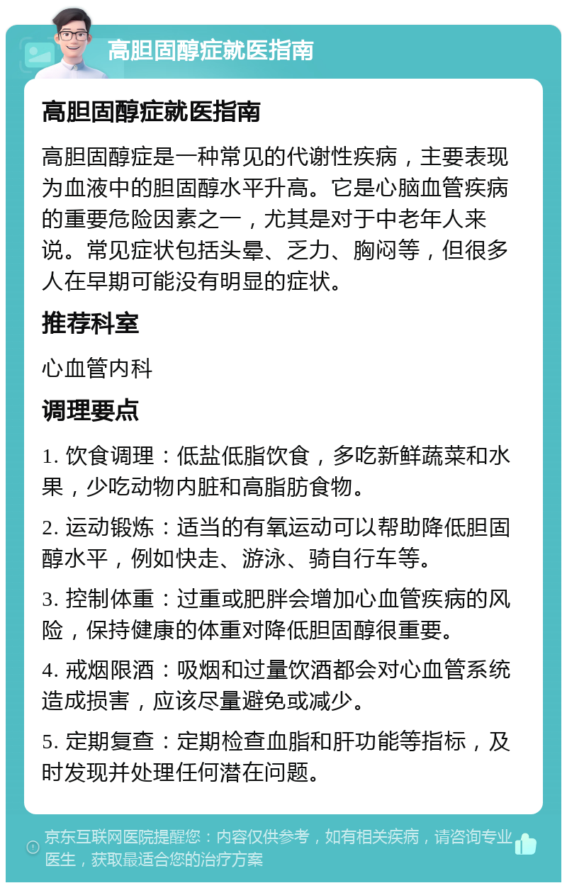 高胆固醇症就医指南 高胆固醇症就医指南 高胆固醇症是一种常见的代谢性疾病，主要表现为血液中的胆固醇水平升高。它是心脑血管疾病的重要危险因素之一，尤其是对于中老年人来说。常见症状包括头晕、乏力、胸闷等，但很多人在早期可能没有明显的症状。 推荐科室 心血管内科 调理要点 1. 饮食调理：低盐低脂饮食，多吃新鲜蔬菜和水果，少吃动物内脏和高脂肪食物。 2. 运动锻炼：适当的有氧运动可以帮助降低胆固醇水平，例如快走、游泳、骑自行车等。 3. 控制体重：过重或肥胖会增加心血管疾病的风险，保持健康的体重对降低胆固醇很重要。 4. 戒烟限酒：吸烟和过量饮酒都会对心血管系统造成损害，应该尽量避免或减少。 5. 定期复查：定期检查血脂和肝功能等指标，及时发现并处理任何潜在问题。