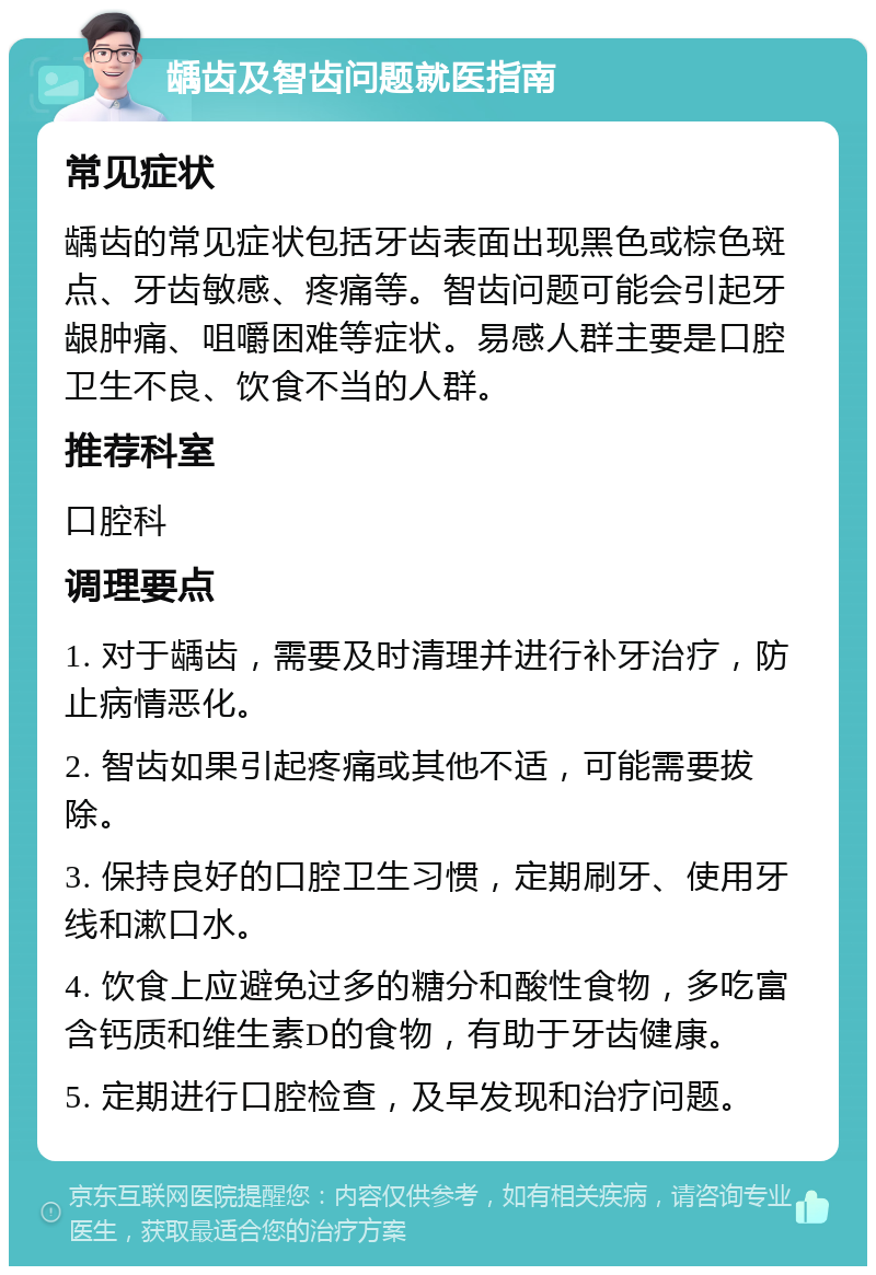 龋齿及智齿问题就医指南 常见症状 龋齿的常见症状包括牙齿表面出现黑色或棕色斑点、牙齿敏感、疼痛等。智齿问题可能会引起牙龈肿痛、咀嚼困难等症状。易感人群主要是口腔卫生不良、饮食不当的人群。 推荐科室 口腔科 调理要点 1. 对于龋齿，需要及时清理并进行补牙治疗，防止病情恶化。 2. 智齿如果引起疼痛或其他不适，可能需要拔除。 3. 保持良好的口腔卫生习惯，定期刷牙、使用牙线和漱口水。 4. 饮食上应避免过多的糖分和酸性食物，多吃富含钙质和维生素D的食物，有助于牙齿健康。 5. 定期进行口腔检查，及早发现和治疗问题。