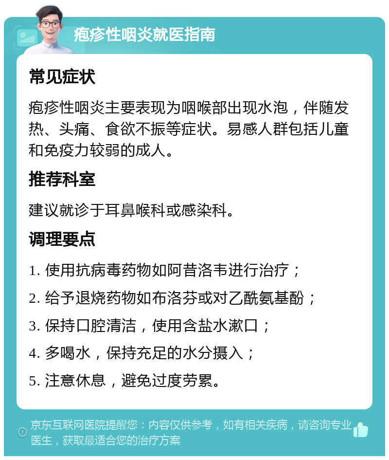 疱疹性咽炎就医指南 常见症状 疱疹性咽炎主要表现为咽喉部出现水泡，伴随发热、头痛、食欲不振等症状。易感人群包括儿童和免疫力较弱的成人。 推荐科室 建议就诊于耳鼻喉科或感染科。 调理要点 1. 使用抗病毒药物如阿昔洛韦进行治疗； 2. 给予退烧药物如布洛芬或对乙酰氨基酚； 3. 保持口腔清洁，使用含盐水漱口； 4. 多喝水，保持充足的水分摄入； 5. 注意休息，避免过度劳累。