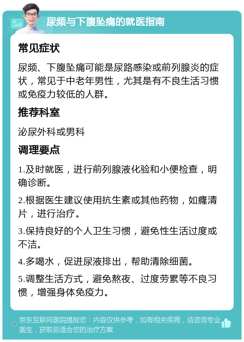 尿频与下腹坠痛的就医指南 常见症状 尿频、下腹坠痛可能是尿路感染或前列腺炎的症状，常见于中老年男性，尤其是有不良生活习惯或免疫力较低的人群。 推荐科室 泌尿外科或男科 调理要点 1.及时就医，进行前列腺液化验和小便检查，明确诊断。 2.根据医生建议使用抗生素或其他药物，如癃清片，进行治疗。 3.保持良好的个人卫生习惯，避免性生活过度或不洁。 4.多喝水，促进尿液排出，帮助清除细菌。 5.调整生活方式，避免熬夜、过度劳累等不良习惯，增强身体免疫力。