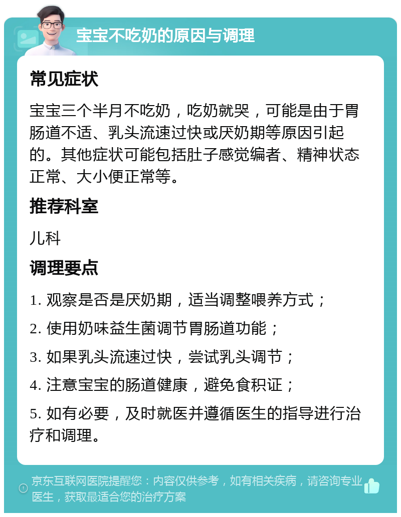 宝宝不吃奶的原因与调理 常见症状 宝宝三个半月不吃奶，吃奶就哭，可能是由于胃肠道不适、乳头流速过快或厌奶期等原因引起的。其他症状可能包括肚子感觉编者、精神状态正常、大小便正常等。 推荐科室 儿科 调理要点 1. 观察是否是厌奶期，适当调整喂养方式； 2. 使用奶味益生菌调节胃肠道功能； 3. 如果乳头流速过快，尝试乳头调节； 4. 注意宝宝的肠道健康，避免食积证； 5. 如有必要，及时就医并遵循医生的指导进行治疗和调理。