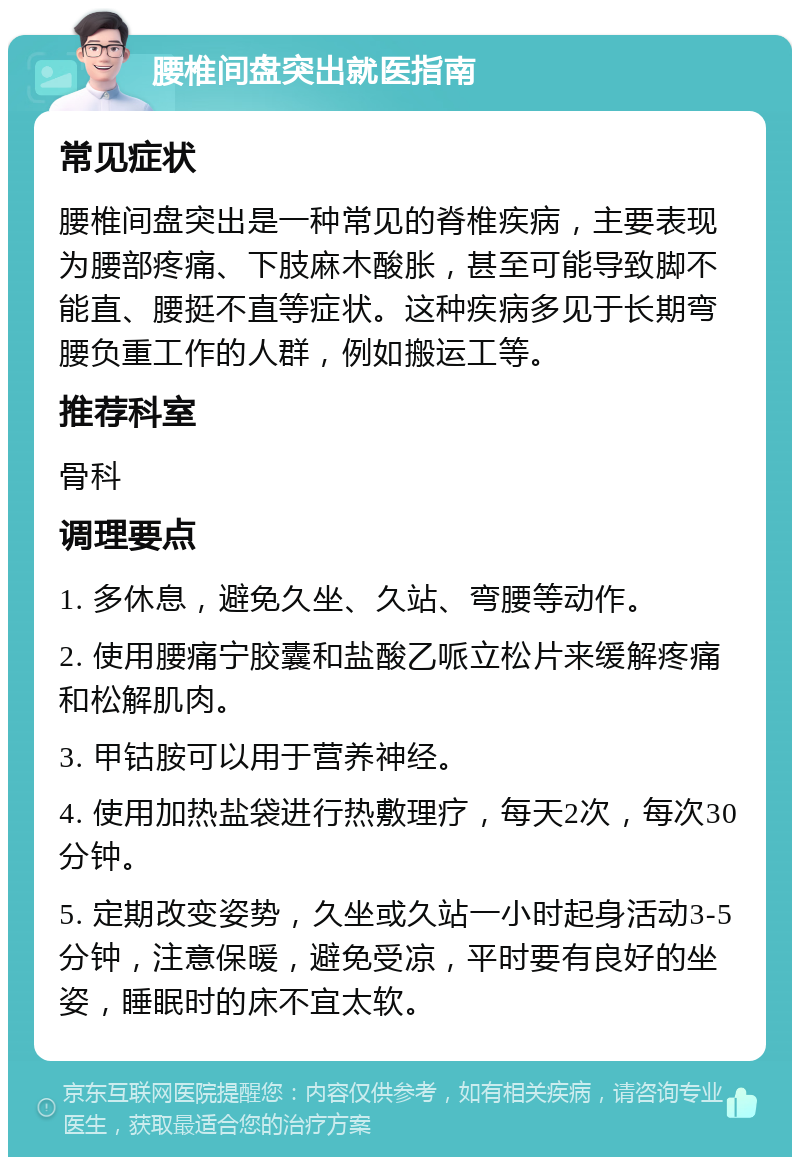 腰椎间盘突出就医指南 常见症状 腰椎间盘突出是一种常见的脊椎疾病，主要表现为腰部疼痛、下肢麻木酸胀，甚至可能导致脚不能直、腰挺不直等症状。这种疾病多见于长期弯腰负重工作的人群，例如搬运工等。 推荐科室 骨科 调理要点 1. 多休息，避免久坐、久站、弯腰等动作。 2. 使用腰痛宁胶囊和盐酸乙哌立松片来缓解疼痛和松解肌肉。 3. 甲钴胺可以用于营养神经。 4. 使用加热盐袋进行热敷理疗，每天2次，每次30分钟。 5. 定期改变姿势，久坐或久站一小时起身活动3-5分钟，注意保暖，避免受凉，平时要有良好的坐姿，睡眠时的床不宜太软。