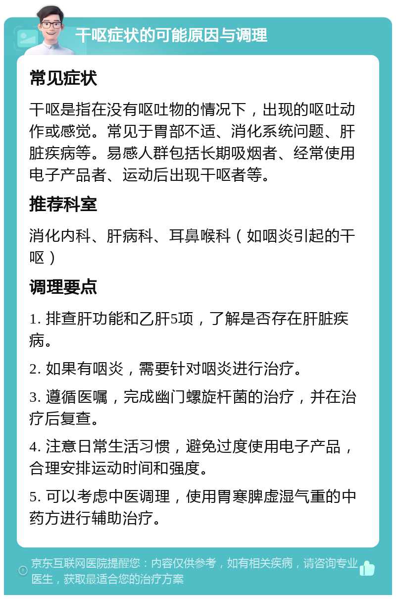 干呕症状的可能原因与调理 常见症状 干呕是指在没有呕吐物的情况下，出现的呕吐动作或感觉。常见于胃部不适、消化系统问题、肝脏疾病等。易感人群包括长期吸烟者、经常使用电子产品者、运动后出现干呕者等。 推荐科室 消化内科、肝病科、耳鼻喉科（如咽炎引起的干呕） 调理要点 1. 排查肝功能和乙肝5项，了解是否存在肝脏疾病。 2. 如果有咽炎，需要针对咽炎进行治疗。 3. 遵循医嘱，完成幽门螺旋杆菌的治疗，并在治疗后复查。 4. 注意日常生活习惯，避免过度使用电子产品，合理安排运动时间和强度。 5. 可以考虑中医调理，使用胃寒脾虚湿气重的中药方进行辅助治疗。