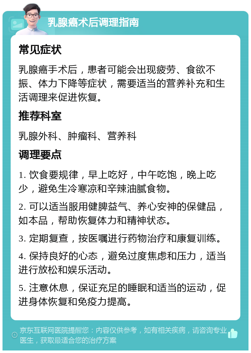 乳腺癌术后调理指南 常见症状 乳腺癌手术后，患者可能会出现疲劳、食欲不振、体力下降等症状，需要适当的营养补充和生活调理来促进恢复。 推荐科室 乳腺外科、肿瘤科、营养科 调理要点 1. 饮食要规律，早上吃好，中午吃饱，晚上吃少，避免生冷寒凉和辛辣油腻食物。 2. 可以适当服用健脾益气、养心安神的保健品，如本品，帮助恢复体力和精神状态。 3. 定期复查，按医嘱进行药物治疗和康复训练。 4. 保持良好的心态，避免过度焦虑和压力，适当进行放松和娱乐活动。 5. 注意休息，保证充足的睡眠和适当的运动，促进身体恢复和免疫力提高。