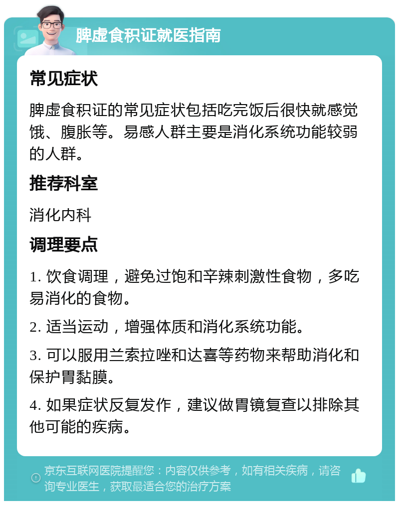 脾虚食积证就医指南 常见症状 脾虚食积证的常见症状包括吃完饭后很快就感觉饿、腹胀等。易感人群主要是消化系统功能较弱的人群。 推荐科室 消化内科 调理要点 1. 饮食调理，避免过饱和辛辣刺激性食物，多吃易消化的食物。 2. 适当运动，增强体质和消化系统功能。 3. 可以服用兰索拉唑和达喜等药物来帮助消化和保护胃黏膜。 4. 如果症状反复发作，建议做胃镜复查以排除其他可能的疾病。