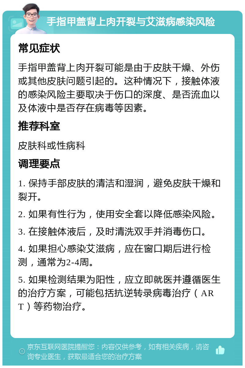 手指甲盖背上肉开裂与艾滋病感染风险 常见症状 手指甲盖背上肉开裂可能是由于皮肤干燥、外伤或其他皮肤问题引起的。这种情况下，接触体液的感染风险主要取决于伤口的深度、是否流血以及体液中是否存在病毒等因素。 推荐科室 皮肤科或性病科 调理要点 1. 保持手部皮肤的清洁和湿润，避免皮肤干燥和裂开。 2. 如果有性行为，使用安全套以降低感染风险。 3. 在接触体液后，及时清洗双手并消毒伤口。 4. 如果担心感染艾滋病，应在窗口期后进行检测，通常为2-4周。 5. 如果检测结果为阳性，应立即就医并遵循医生的治疗方案，可能包括抗逆转录病毒治疗（ART）等药物治疗。