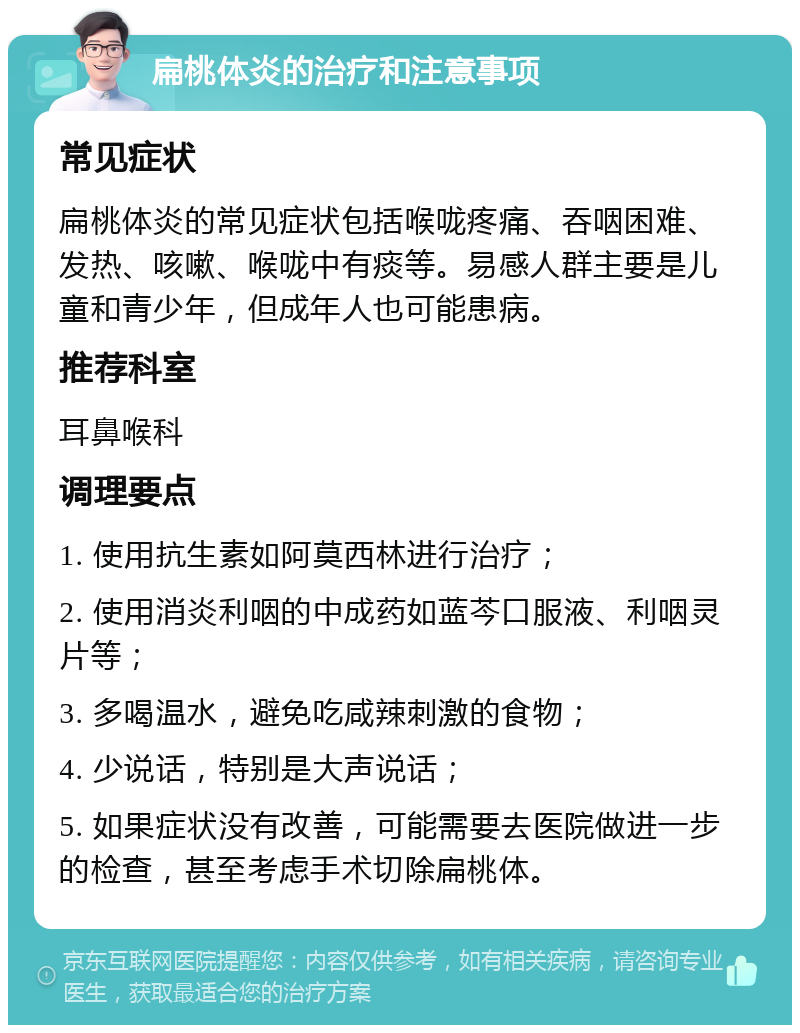 扁桃体炎的治疗和注意事项 常见症状 扁桃体炎的常见症状包括喉咙疼痛、吞咽困难、发热、咳嗽、喉咙中有痰等。易感人群主要是儿童和青少年，但成年人也可能患病。 推荐科室 耳鼻喉科 调理要点 1. 使用抗生素如阿莫西林进行治疗； 2. 使用消炎利咽的中成药如蓝芩口服液、利咽灵片等； 3. 多喝温水，避免吃咸辣刺激的食物； 4. 少说话，特别是大声说话； 5. 如果症状没有改善，可能需要去医院做进一步的检查，甚至考虑手术切除扁桃体。