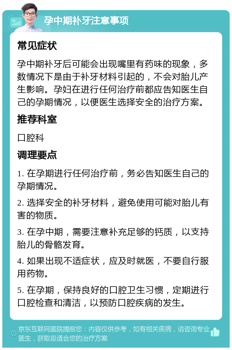 孕中期补牙注意事项 常见症状 孕中期补牙后可能会出现嘴里有药味的现象，多数情况下是由于补牙材料引起的，不会对胎儿产生影响。孕妇在进行任何治疗前都应告知医生自己的孕期情况，以便医生选择安全的治疗方案。 推荐科室 口腔科 调理要点 1. 在孕期进行任何治疗前，务必告知医生自己的孕期情况。 2. 选择安全的补牙材料，避免使用可能对胎儿有害的物质。 3. 在孕中期，需要注意补充足够的钙质，以支持胎儿的骨骼发育。 4. 如果出现不适症状，应及时就医，不要自行服用药物。 5. 在孕期，保持良好的口腔卫生习惯，定期进行口腔检查和清洁，以预防口腔疾病的发生。