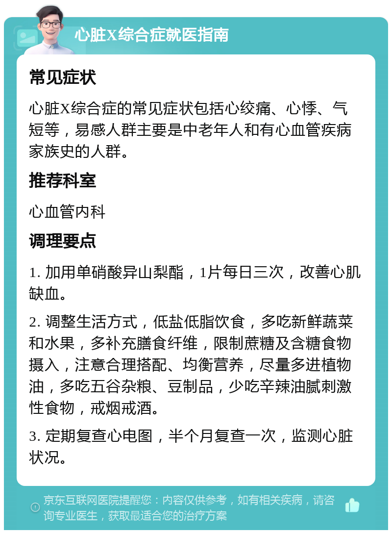 心脏X综合症就医指南 常见症状 心脏X综合症的常见症状包括心绞痛、心悸、气短等，易感人群主要是中老年人和有心血管疾病家族史的人群。 推荐科室 心血管内科 调理要点 1. 加用单硝酸异山梨酯，1片每日三次，改善心肌缺血。 2. 调整生活方式，低盐低脂饮食，多吃新鲜蔬菜和水果，多补充膳食纤维，限制蔗糖及含糖食物摄入，注意合理搭配、均衡营养，尽量多进植物油，多吃五谷杂粮、豆制品，少吃辛辣油腻刺激性食物，戒烟戒酒。 3. 定期复查心电图，半个月复查一次，监测心脏状况。