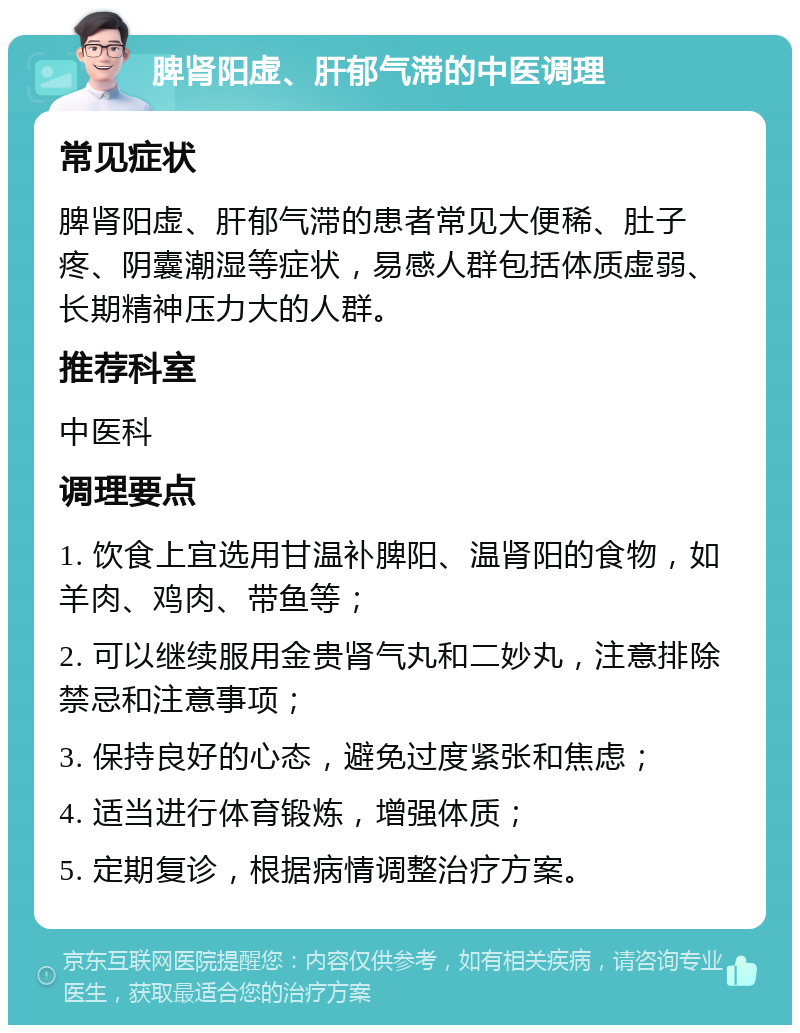 脾肾阳虚、肝郁气滞的中医调理 常见症状 脾肾阳虚、肝郁气滞的患者常见大便稀、肚子疼、阴囊潮湿等症状，易感人群包括体质虚弱、长期精神压力大的人群。 推荐科室 中医科 调理要点 1. 饮食上宜选用甘温补脾阳、温肾阳的食物，如羊肉、鸡肉、带鱼等； 2. 可以继续服用金贵肾气丸和二妙丸，注意排除禁忌和注意事项； 3. 保持良好的心态，避免过度紧张和焦虑； 4. 适当进行体育锻炼，增强体质； 5. 定期复诊，根据病情调整治疗方案。